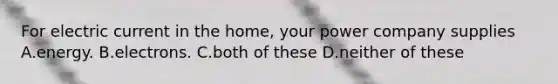 For electric current in the home, your power company supplies A.energy. B.electrons. C.both of these D.neither of these