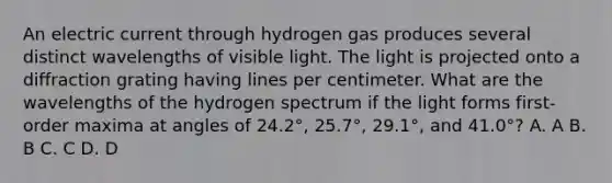 An electric current through hydrogen gas produces several distinct wavelengths of visible light. The light is projected onto a diffraction grating having lines per centimeter. What are the wavelengths of the hydrogen spectrum if the light forms first-order maxima at angles of 24.2°, 25.7°, 29.1°, and 41.0°? A. A B. B C. C D. D