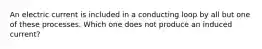 An electric current is included in a conducting loop by all but one of these processes. Which one does not produce an induced current?