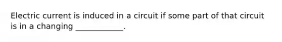 Electric current is induced in a circuit if some part of that circuit is in a changing ____________.