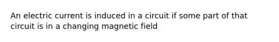 An electric current is induced in a circuit if some part of that circuit is in a changing magnetic field