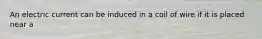 An electric current can be induced in a coil of wire if it is placed near a