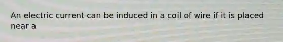 An electric current can be induced in a coil of wire if it is placed near a