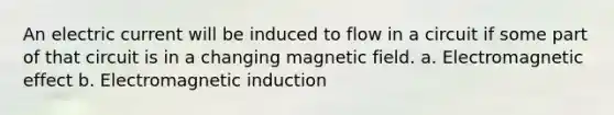 An electric current will be induced to flow in a circuit if some part of that circuit is in a changing magnetic field. a. Electromagnetic effect b. Electromagnetic induction