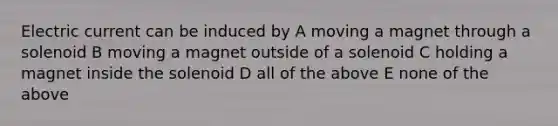 Electric current can be induced by A moving a magnet through a solenoid B moving a magnet outside of a solenoid C holding a magnet inside the solenoid D all of the above E none of the above