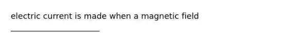 electric current is made when a magnetic field ______________________