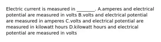 Electric current is measured in ________. A.amperes and electrical potential are measured in volts B.volts and electrical potential are measured in amperes C.volts and electrical potential are measured in kilowatt hours D.kilowatt hours and electrical potential are measured in volts