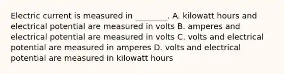 Electric current is measured in ________. A. kilowatt hours and electrical potential are measured in volts B. amperes and electrical potential are measured in volts C. volts and electrical potential are measured in amperes D. volts and electrical potential are measured in kilowatt hours