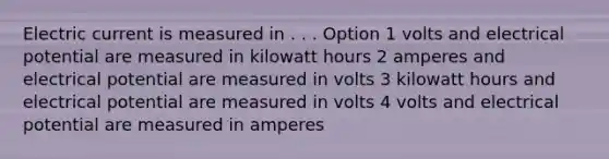 Electric current is measured in . . . Option 1 volts and electrical potential are measured in kilowatt hours 2 amperes and electrical potential are measured in volts 3 kilowatt hours and electrical potential are measured in volts 4 volts and electrical potential are measured in amperes