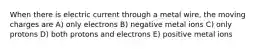 When there is electric current through a metal wire, the moving charges are A) only electrons B) negative metal ions C) only protons D) both protons and electrons E) positive metal ions