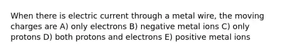 When there is electric current through a metal wire, the moving charges are A) only electrons B) negative metal ions C) only protons D) both protons and electrons E) positive metal ions