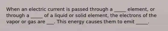 When an electric current is passed through a _____ element, or through a _____ of a liquid or solid element, the electrons of the vapor or gas are ___. This energy causes them to emit _____.