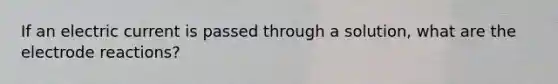 If an electric current is passed through a solution, what are the electrode reactions?
