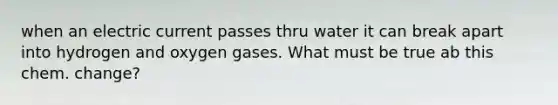 when an electric current passes thru water it can break apart into hydrogen and oxygen gases. What must be true ab this chem. change?