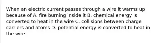 When an electric current passes through a wire it warms up because of A. fire burning inside it B. chemical energy is converted to heat in the wire C. collisions between charge carriers and atoms D. potential energy is converted to heat in the wire