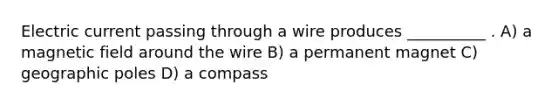 Electric current passing through a wire produces __________ . A) a magnetic field around the wire B) a permanent magnet C) geographic poles D) a compass