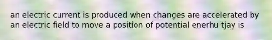 an electric current is produced when changes are accelerated by an electric field to move a position of potential enerhu tjay is