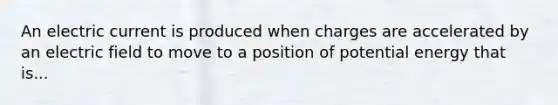 An electric current is produced when charges are accelerated by an electric field to move to a position of potential energy that is...