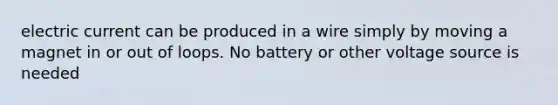 <a href='https://www.questionai.com/knowledge/kjQvjhEnTO-electric-current' class='anchor-knowledge'>electric current</a> can be produced in a wire simply by moving a magnet in or out of loops. No battery or other <a href='https://www.questionai.com/knowledge/kA5kCFXpbk-voltage-source' class='anchor-knowledge'>voltage source</a> is needed