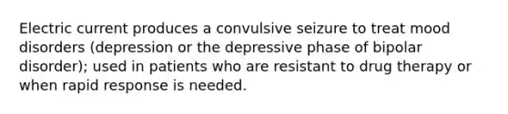 Electric current produces a convulsive seizure to treat mood disorders (depression or the depressive phase of bipolar disorder); used in patients who are resistant to drug therapy or when rapid response is needed.