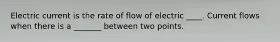 Electric current is the rate of flow of electric ____. Current flows when there is a _______ between two points.