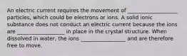 An electric current requires the movement of ___________________ particles, which could be electrons or ions. A solid ionic substance does not conduct an electric current because the ions are __________________ in place in the crystal structure. When dissolved in water, the ions _________________ and are therefore free to move.