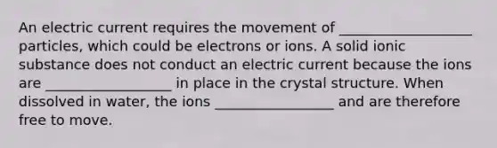 An electric current requires the movement of ___________________ particles, which could be electrons or ions. A solid ionic substance does not conduct an electric current because the ions are __________________ in place in the crystal structure. When dissolved in water, the ions _________________ and are therefore free to move.