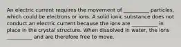 An electric current requires the movement of __________ particles, which could be electrons or ions. A solid ionic substance does not conduct an electric current because the ions are __________ in place in the crystal structure. When dissolved in water, the ions __________ and are therefore free to move.