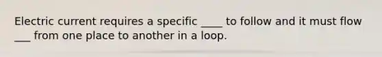 Electric current requires a specific ____ to follow and it must flow ___ from one place to another in a loop.