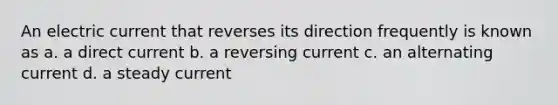 An electric current that reverses its direction frequently is known as a. a direct current b. a reversing current c. an alternating current d. a steady current