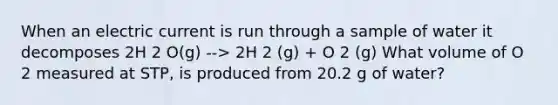 When an electric current is run through a sample of water it decomposes 2H 2 O(g) --> 2H 2 (g) + O 2 (g) What volume of O 2 measured at STP, is produced from 20.2 g of water?