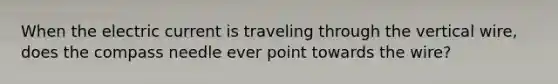 When the electric current is traveling through the vertical wire, does the compass needle ever point towards the wire?