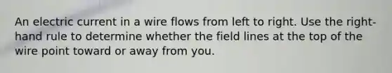 An electric current in a wire flows from left to right. Use the right-hand rule to determine whether the field lines at the top of the wire point toward or away from you.