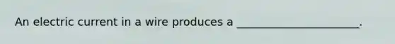 An electric current in a wire produces a ______________________.