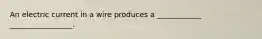 An electric current in a wire produces a ____________ _________________.