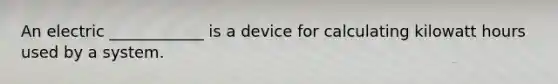 An electric ____________ is a device for calculating kilowatt hours used by a system.