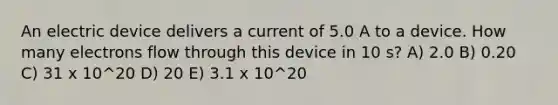 An electric device delivers a current of 5.0 A to a device. How many electrons flow through this device in 10 s? A) 2.0 B) 0.20 C) 31 x 10^20 D) 20 E) 3.1 x 10^20