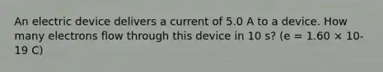 An electric device delivers a current of 5.0 A to a device. How many electrons flow through this device in 10 s? (e = 1.60 × 10-19 C)