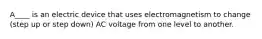 A____ is an electric device that uses electromagnetism to change (step up or step down) AC voltage from one level to another.