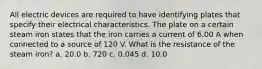 All electric devices are required to have identifying plates that specify their electrical characteristics. The plate on a certain steam iron states that the iron carries a current of 6.00 A when connected to a source of 120 V. What is the resistance of the steam iron? a. 20.0 b. 720 c. 0.045 d. 10.0