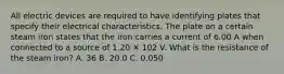 All electric devices are required to have identifying plates that specify their electrical characteristics. The plate on a certain steam iron states that the iron carries a current of 6.00 A when connected to a source of 1.20 ✕ 102 V. What is the resistance of the steam iron? A. 36 B. 20.0 C. 0.050