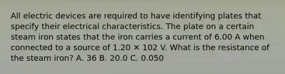 All electric devices are required to have identifying plates that specify their electrical characteristics. The plate on a certain steam iron states that the iron carries a current of 6.00 A when connected to a source of 1.20 ✕ 102 V. What is the resistance of the steam iron? A. 36 B. 20.0 C. 0.050