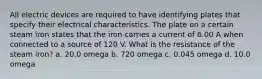 All electric devices are required to have identifying plates that specify their electrical characteristics. The plate on a certain steam iron states that the iron carries a current of 6.00 A when connected to a source of 120 V. What is the resistance of the steam iron? a. 20.0 omega b. 720 omega c. 0.045 omega d. 10.0 omega