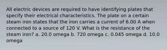 All electric devices are required to have identifying plates that specify their electrical characteristics. The plate on a certain steam iron states that the iron carries a current of 6.00 A when connected to a source of 120 V. What is the resistance of the steam iron? a. 20.0 omega b. 720 omega c. 0.045 omega d. 10.0 omega