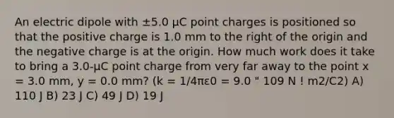 An electric dipole with ±5.0 μC point charges is positioned so that the positive charge is 1.0 mm to the right of the origin and the negative charge is at the origin. How much work does it take to bring a 3.0-μC point charge from very far away to the point x = 3.0 mm, y = 0.0 mm? (k = 1/4πε0 = 9.0 " 109 N ! m2/C2) A) 110 J B) 23 J C) 49 J D) 19 J