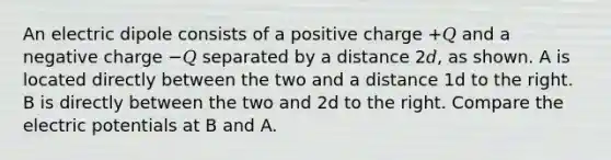 An electric dipole consists of a positive charge +𝑄 and a negative charge −𝑄 separated by a distance 2𝑑, as shown. A is located directly between the two and a distance 1d to the right. B is directly between the two and 2d to the right. Compare the electric potentials at B and A.