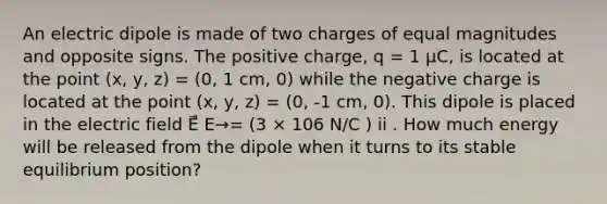 An electric dipole is made of two charges of equal magnitudes and opposite signs. The positive charge, q = 1 μC, is located at the point (x, y, z) = (0, 1 cm, 0) while the negative charge is located at the point (x, y, z) = (0, -1 cm, 0). This dipole is placed in the electric field E⃗ E→= (3 × 106 N/C ) ii . How much energy will be released from the dipole when it turns to its stable equilibrium position?