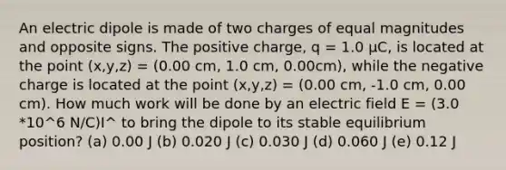 An electric dipole is made of two charges of equal magnitudes and opposite signs. The positive charge, q = 1.0 μC, is located at the point (x,y,z) = (0.00 cm, 1.0 cm, 0.00cm), while the negative charge is located at the point (x,y,z) = (0.00 cm, -1.0 cm, 0.00 cm). How much work will be done by an electric field E = (3.0 *10^6 N/C)I^ to bring the dipole to its stable equilibrium position? (a) 0.00 J (b) 0.020 J (c) 0.030 J (d) 0.060 J (e) 0.12 J