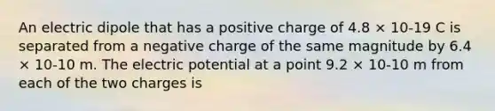 An electric dipole that has a positive charge of 4.8 × 10-19 C is separated from a negative charge of the same magnitude by 6.4 × 10-10 m. The electric potential at a point 9.2 × 10-10 m from each of the two charges is