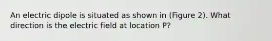 An electric dipole is situated as shown in (Figure 2). What direction is the electric field at location P?